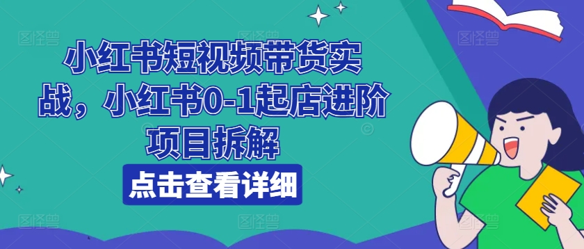 小红书短视频带货实战，小红书0-1起店进阶项目拆解-19点研学社